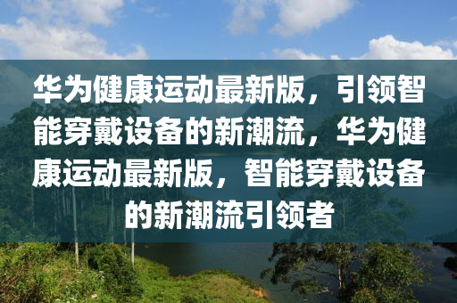 華為健康液壓動(dòng)力機(jī)械,元件制造運(yùn)動(dòng)最新版，引領(lǐng)智能穿戴設(shè)備的新潮流，華為健康運(yùn)動(dòng)最新版，智能穿戴設(shè)備的新潮流引領(lǐng)者