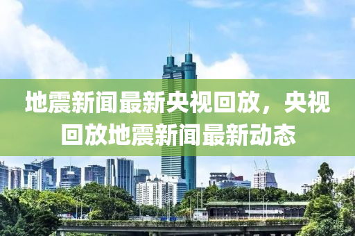 地震新聞最新央視回放，央視回放地震新聞最新動(dòng)態(tài)液壓動(dòng)力機(jī)械,元件制造