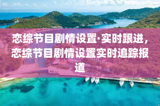 戀綜節(jié)目劇情設(shè)置·實時跟進，戀綜節(jié)目劇情設(shè)置實時追蹤報道液壓動力機械,元件制造