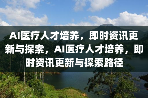 AI醫(yī)療人才培養(yǎng)，即時資訊更新與探索，AI醫(yī)療人才培養(yǎng)，即時資訊更新與探索路徑液壓動力機械,元件制造