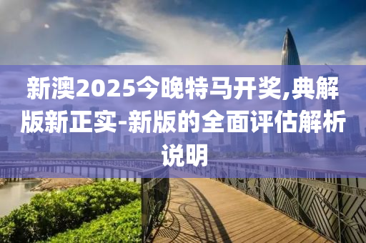 新澳2025今晚特馬液壓動力機械,元件制造開獎,典解版新正實-新版的全面評估解析說明
