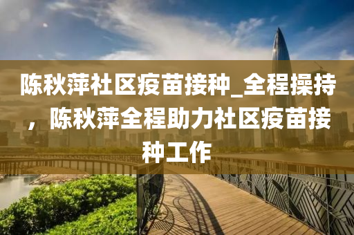 陳秋萍社區(qū)疫苗接種_全程操持，陳秋萍全程助力社區(qū)疫苗接種工作液壓動力機械,元件制造