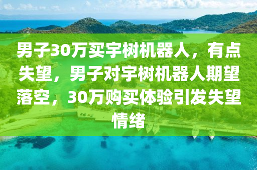 男子30萬買宇樹機器人，有點失望，男子對宇樹機器人期望落空，30萬購買體驗液壓動力機械,元件制造引發(fā)失望情緒