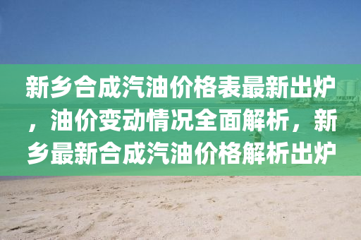 新鄉(xiāng)合成汽油價格表最新出爐，油價變動情況全面解析，新鄉(xiāng)最新合成汽油價格解析出爐液壓動力機械,元件制造