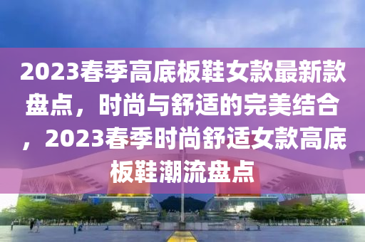 2023春季高底板鞋女款最新款盤點(diǎn)，時(shí)尚與舒適的完美結(jié)合液壓動力機(jī)械,元件制造，2023春季時(shí)尚舒適女款高底板鞋潮流盤點(diǎn)