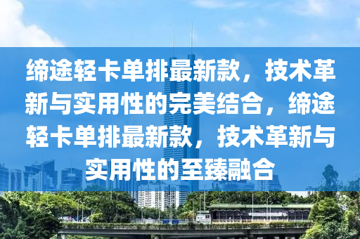 締途輕卡單排最新款，技術(shù)革新與實(shí)用性的完美結(jié)合，締途輕卡單排最新款，技術(shù)革新與實(shí)用性的液壓動(dòng)力機(jī)械,元件制造至臻融合