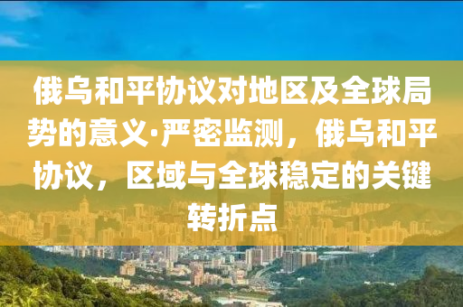 俄烏和平協(xié)議對地區(qū)及全球局勢的意義·嚴密監(jiān)測，俄烏和平協(xié)議，區(qū)域與全球穩(wěn)定的關(guān)鍵轉(zhuǎn)折點液壓動力機械,元件制造