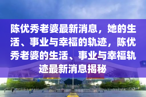 陳優(yōu)秀老婆最新消息，她的生活、事業(yè)與幸福的軌跡，陳優(yōu)秀老婆的生活、事業(yè)與幸福軌跡最新消息揭秘液壓動(dòng)力機(jī)械,元件制造