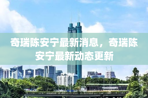 奇瑞陳安寧最新消息，奇瑞陳安寧最新動態(tài)更新