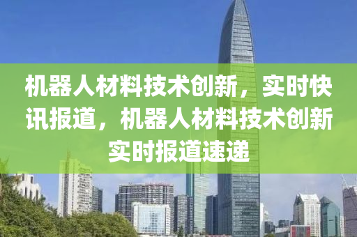 機(jī)器人材料技術(shù)創(chuàng)新，實(shí)時(shí)快訊報(bào)道，機(jī)器人材料技術(shù)創(chuàng)新實(shí)時(shí)報(bào)道速遞液壓動(dòng)力機(jī)械,元件制造