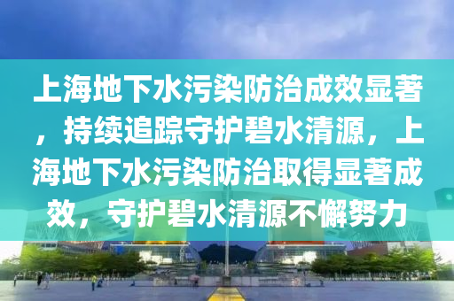 上海地下水污染防治成效顯著，持續(xù)追蹤守護碧水清源，上海地下水污染防治取得顯著成效，守護碧水清源不懈努液壓動力機械,元件制造力