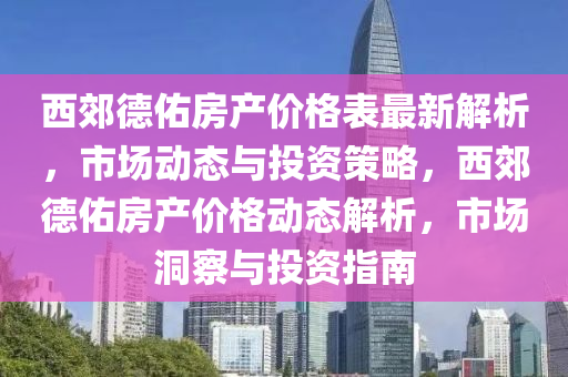 西郊德佑房產(chǎn)價(jià)格表最新解析，市場(chǎng)動(dòng)態(tài)與投資策略，西郊德佑房產(chǎn)價(jià)格動(dòng)態(tài)解析，市場(chǎng)洞察與投資指南液壓動(dòng)力機(jī)械,元件制造