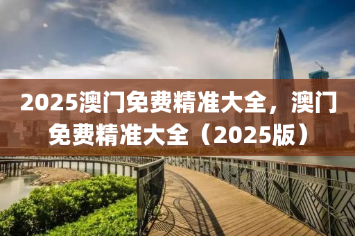 2025澳門免費(fèi)精準(zhǔn)大全，澳門免費(fèi)精準(zhǔn)大全（2025版）