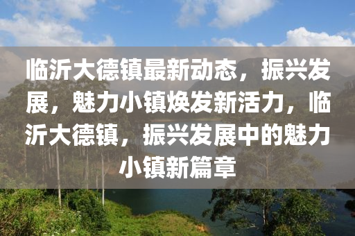 臨沂大德鎮(zhèn)最新動(dòng)態(tài)，振興發(fā)展，魅力小鎮(zhèn)煥發(fā)新活力，臨沂大德鎮(zhèn)，振興發(fā)展中的魅力小鎮(zhèn)新篇章液壓動(dòng)力機(jī)械,元件制造