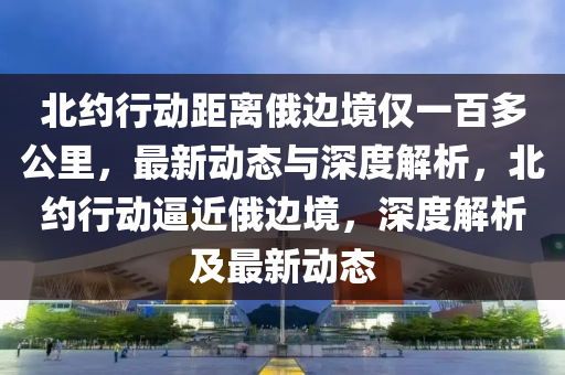 北約行動距離俄邊境僅一百多公里，最新動態(tài)與深度解析，北約行動逼近俄邊境，深液壓動力機(jī)械,元件制造度解析及最新動態(tài)