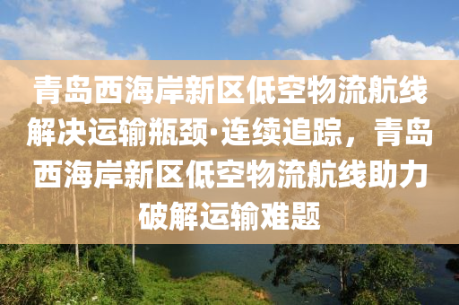 青島西海岸新區(qū)低空物流航線解決運輸瓶頸·連續(xù)追蹤，青島西海岸新區(qū)低空物流航線助力破解運輸難題液壓動力機械,元件制造