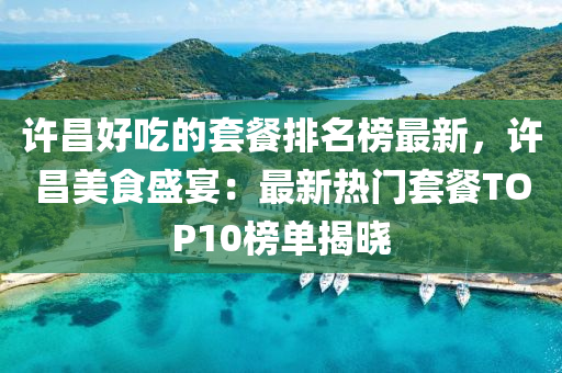 許昌好吃的套餐排名榜最新，許昌美食盛宴：最新熱門套餐TOP10榜單液壓動力機械,元件制造揭曉