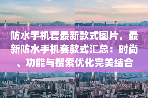 防水手機(jī)套最新款式圖片，最新防水手機(jī)套款式匯總：時(shí)尚、功能與搜索優(yōu)化完美結(jié)合液壓動(dòng)力機(jī)械,元件制造