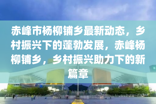 赤峰市楊柳鋪鄉(xiāng)最新動(dòng)態(tài)，鄉(xiāng)村振興下的蓬勃發(fā)展，赤峰楊柳鋪鄉(xiāng)，鄉(xiāng)村振興助力下的新篇章液壓動(dòng)力機(jī)械,元件制造