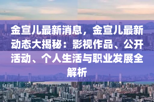 金宣兒液壓動(dòng)力機(jī)械,元件制造最新消息，金宣兒最新動(dòng)態(tài)大揭秘：影視作品、公開活動(dòng)、個(gè)人生活與職業(yè)發(fā)展全解析