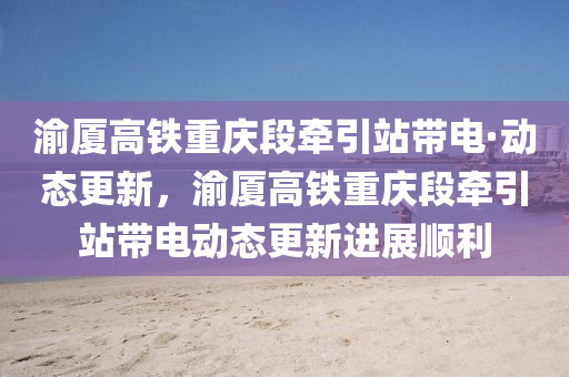 渝廈高鐵重慶段牽引站帶電·動態(tài)更新，渝廈高鐵重慶段牽引站帶電動態(tài)更新進展順利液壓動力機械,元件制造
