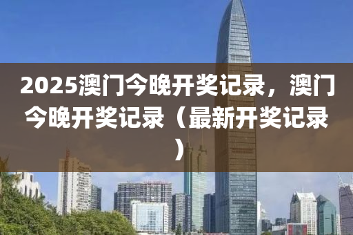 2025澳門今晚開獎記錄，澳門今晚開獎記錄（最新開獎記錄）