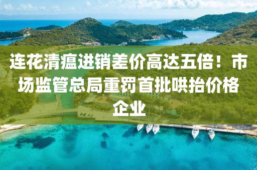 連花清瘟進(jìn)銷差價(jià)高達(dá)五倍！市場(chǎng)監(jiān)管總局重罰首批哄抬價(jià)格企業(yè)液壓動(dòng)力機(jī)械,元件制造