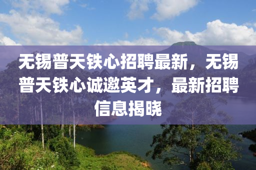 無錫普天鐵心招液壓動(dòng)力機(jī)械,元件制造聘最新，無錫普天鐵心誠邀英才，最新招聘信息揭曉