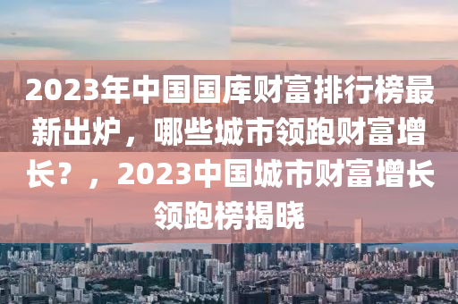 2023年中國(guó)國(guó)庫(kù)財(cái)富排行榜最新出爐，哪些城市領(lǐng)跑財(cái)富增長(zhǎng)？，2023中國(guó)城市財(cái)富增長(zhǎng)領(lǐng)跑榜揭曉液壓動(dòng)力機(jī)械,元件制造