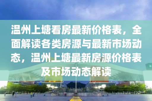 溫州上塘看房最新價格表，全面解讀各類房源與最新市場動態(tài)，溫州上塘最新房源價格表及市場動態(tài)解讀液壓動力機(jī)械,元件制造
