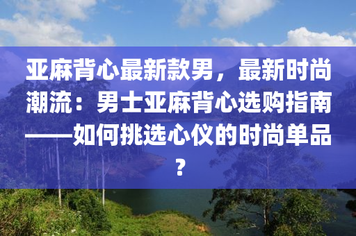 液壓動(dòng)力機(jī)械,元件制造亞麻背心最新款男，最新時(shí)尚潮流：男士亞麻背心選購指南——如何挑選心儀的時(shí)尚單品？
