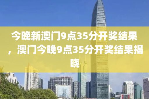 今晚新澳門9點(diǎn)35分開獎結(jié)果，澳門今晚9點(diǎn)35分開獎結(jié)果揭曉