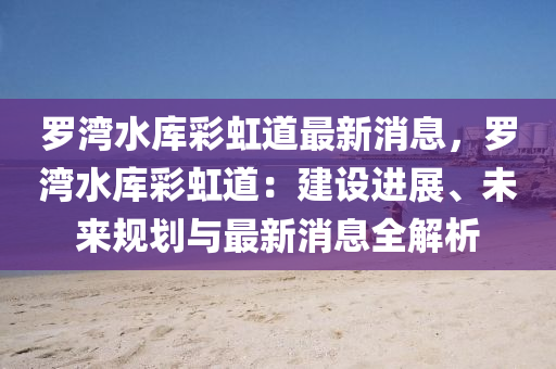 羅灣水庫(kù)彩虹道最新消息，羅灣水庫(kù)彩虹道：建設(shè)進(jìn)展、未來(lái)規(guī)劃與最新消息全解析液壓動(dòng)力機(jī)械,元件制造