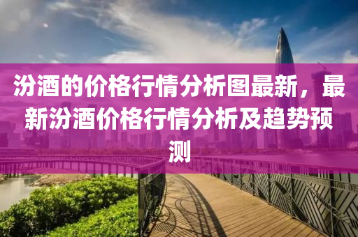 汾酒的價(jià)格行情分析圖最新，最新汾酒價(jià)格行情分析及趨勢(shì)預(yù)測(cè)液壓動(dòng)力機(jī)械,元件制造