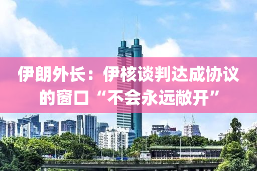 伊朗外液壓動(dòng)力機(jī)械,元件制造長(zhǎng)：伊核談判達(dá)成協(xié)議的窗口“不會(huì)永遠(yuǎn)敞開(kāi)”