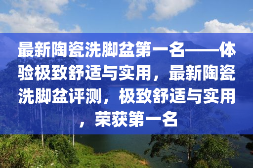最新陶瓷洗腳盆第一名——體驗(yàn)極致舒適與實(shí)用，最新陶瓷洗腳盆評(píng)測(cè)，極致舒適與實(shí)用，榮獲第一名液壓動(dòng)力機(jī)械,元件制造