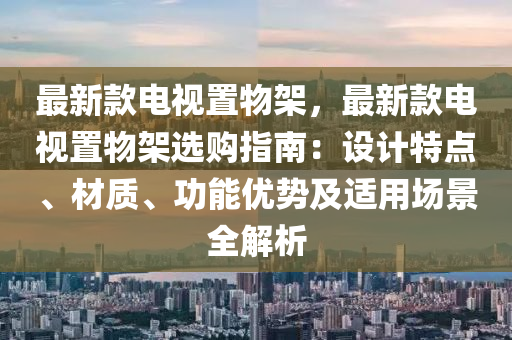 最新款電視置液壓動(dòng)力機(jī)械,元件制造物架，最新款電視置物架選購(gòu)指南：設(shè)計(jì)特點(diǎn)、材質(zhì)、功能優(yōu)勢(shì)及適用場(chǎng)景全解析