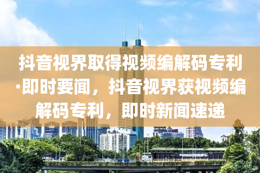 抖音視界取得視頻編解碼專利·即時要聞，抖音視界獲視頻編解碼專利，即時新聞液壓動力機械,元件制造速遞