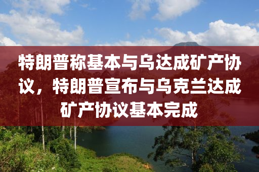特朗普稱(chēng)基本與烏達(dá)成礦產(chǎn)協(xié)議，特朗普宣布與烏克蘭達(dá)成礦產(chǎn)協(xié)議基本完成液壓動(dòng)力機(jī)械,元件制造
