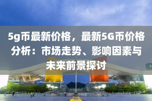 5g幣最新價(jià)格，最新5G幣價(jià)格分析：市場(chǎng)走勢(shì)、影響因素與未來(lái)前景探討液壓動(dòng)力機(jī)械,元件制造