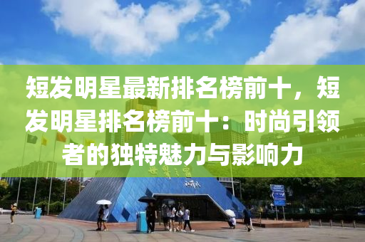 短發(fā)明星最液壓動力機(jī)械,元件制造新排名榜前十，短發(fā)明星排名榜前十：時尚引領(lǐng)者的獨(dú)特魅力與影響力
