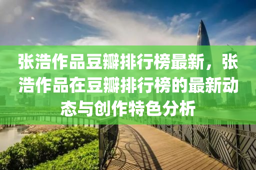 張浩作品豆瓣排行榜最新，張浩作品在豆瓣排行榜的最新動(dòng)態(tài)與創(chuàng)作特色分析液壓動(dòng)力機(jī)械,元件制造