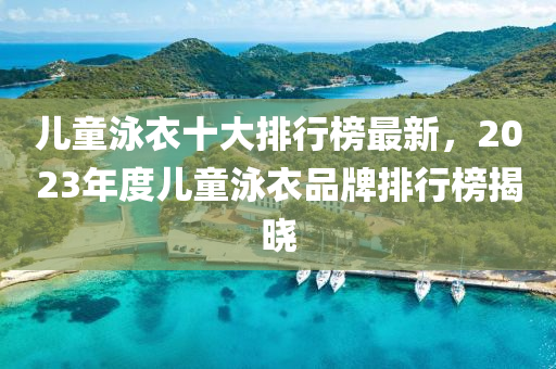 兒童泳衣十大排液壓動力機械,元件制造行榜最新，2023年度兒童泳衣品牌排行榜揭曉