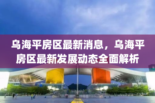 烏海平房區(qū)最新消息，烏海平房區(qū)最新發(fā)展動(dòng)態(tài)全面解析液壓動(dòng)力機(jī)械,元件制造