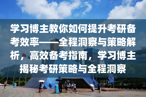 學(xué)習(xí)博主教你如何提升考研備考效率——全程洞察與策略解析，高效備考指南，學(xué)習(xí)博主揭秘考研策略與全程洞察液壓動力機(jī)械,元件制造