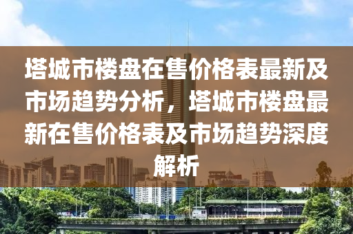 塔城市樓盤在售價格表最新及市場趨勢分析，塔城市樓盤最新在售價格表及市場液壓動力機(jī)械,元件制造趨勢深度解析