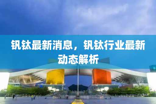 釩鈦?zhàn)钚孪?，釩鈦行業(yè)最新動態(tài)解析液壓動力機(jī)械,元件制造