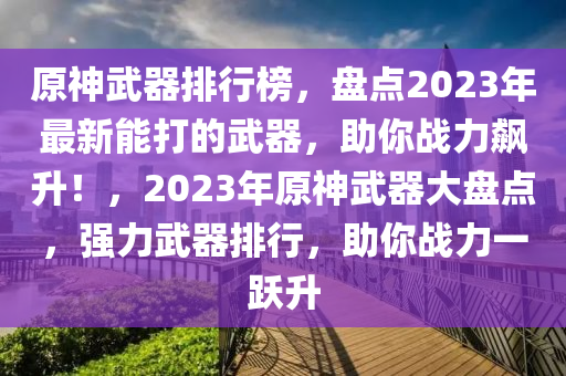 原神武器排行榜，盤點(diǎn)2023年最新能打的武器，助你戰(zhàn)力飆升！，2023年原神液壓動力機(jī)械,元件制造武器大盤點(diǎn)，強(qiáng)力武器排行，助你戰(zhàn)力一躍升