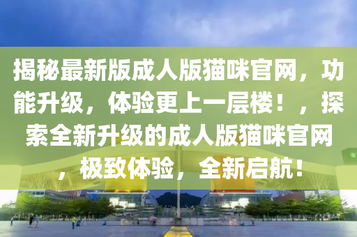 揭秘最新版成人版貓咪官網(wǎng)，功能升級，體驗更上一層樓！，探索全新升級的成人版貓咪官網(wǎng)，極致體驗，全新啟航！液壓動力機械,元件制造