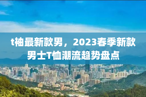 t袖最新款男，2023春季新款男士T恤潮流趨勢盤點(diǎn)液壓動(dòng)力機(jī)械,元件制造